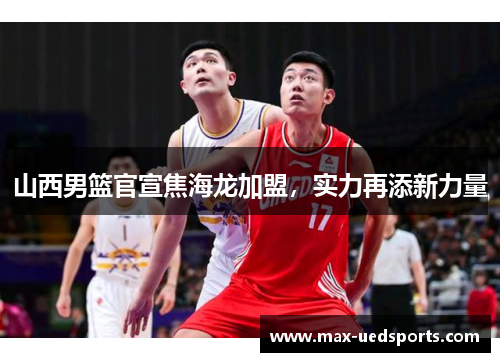 山西男篮官宣焦海龙加盟，实力再添新力量