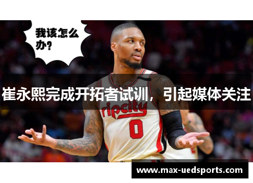 崔永熙完成开拓者试训，引起媒体关注