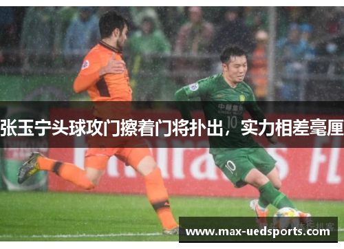 张玉宁头球攻门擦着门将扑出，实力相差毫厘